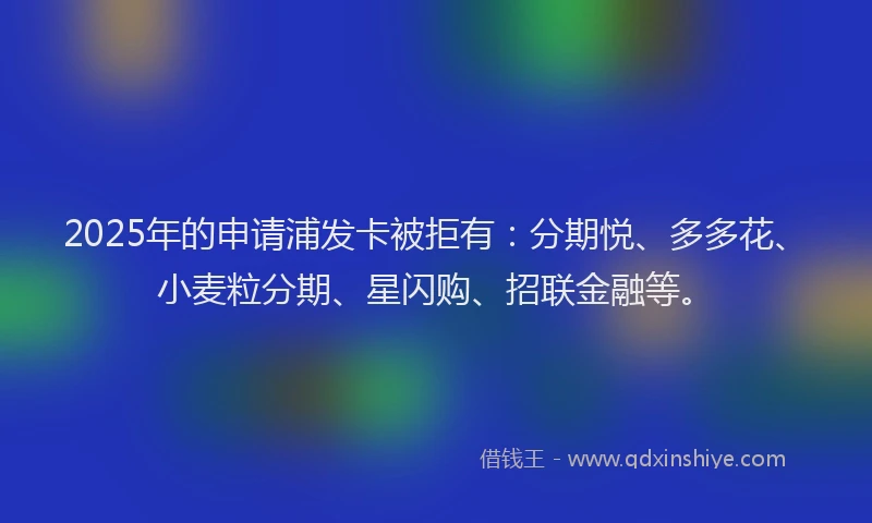 2025年的申请浦发卡被拒有:分期悦、多多花、小麦粒分期、星闪购、招联金融等。