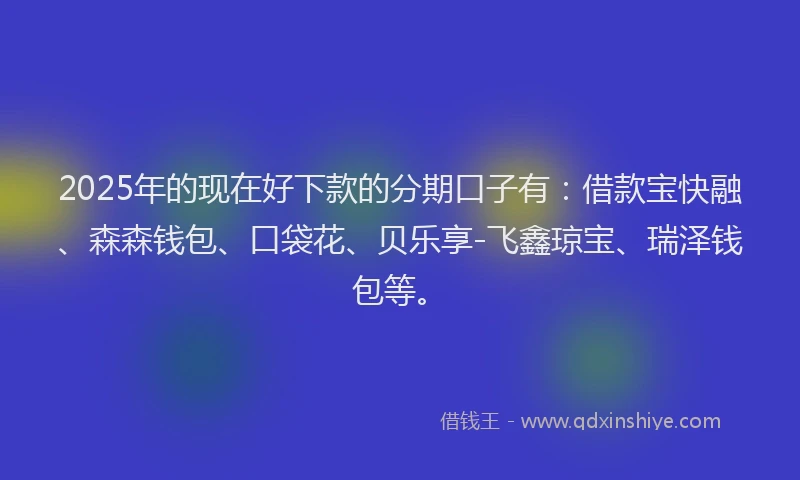 2025年的现在好下款的分期口子有：借款宝快融、森森钱包、口袋花、贝乐享-飞鑫琼宝、瑞泽钱包等。