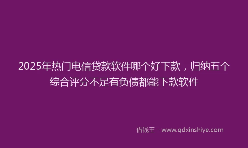 2025年热门电信贷款软件哪个好下款，归纳五个综合评分不足有负债都能下款软件