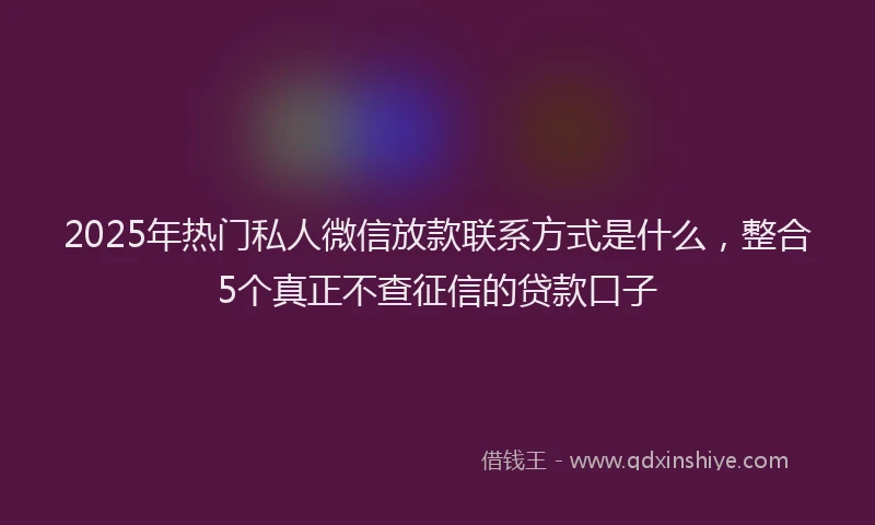 2025年热门私人微信放款联系方式是什么，整合5个真正不查征信的贷款口子