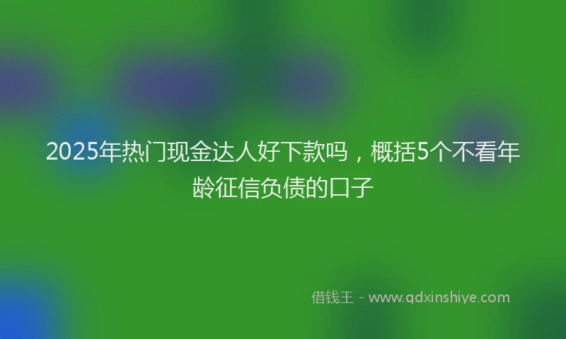 2025年热门现金达人好下款吗,概括5个不看年龄征信负债的口子