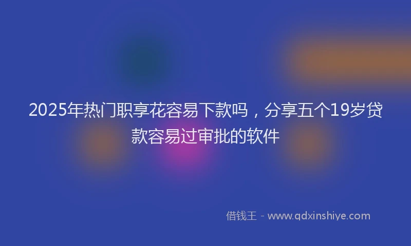 2025年热门职享花容易下款吗，分享五个19岁贷款容易过审批的软件