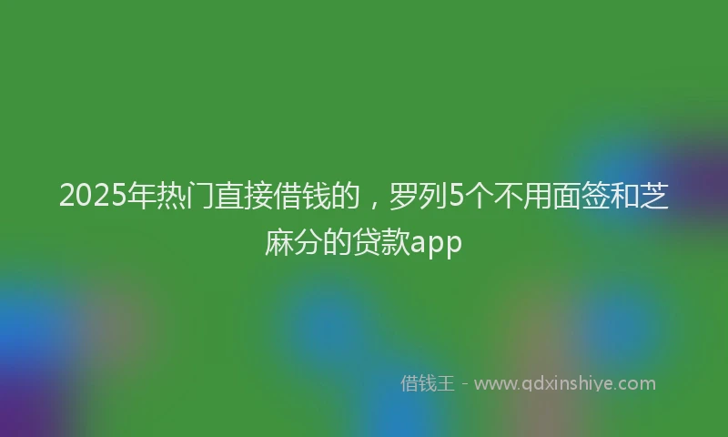2025年热门直接借钱的，罗列5个不用面签和芝麻分的贷款app