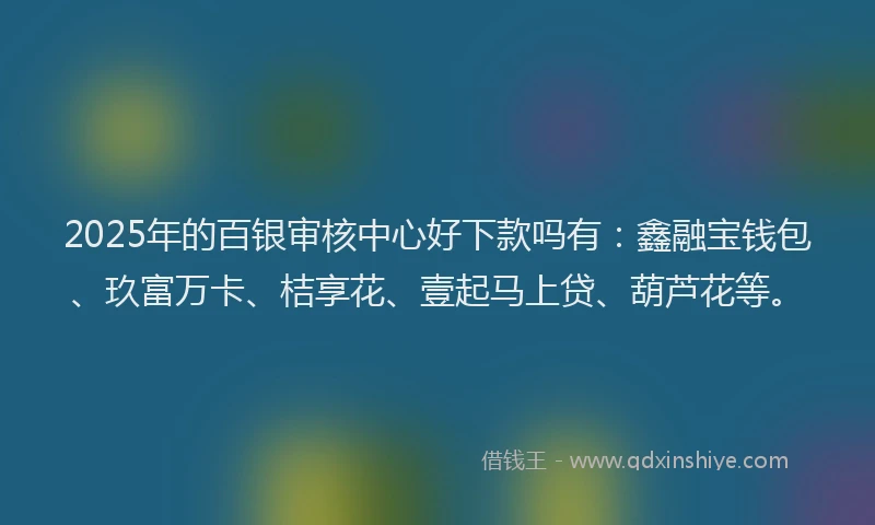 2025年的百银审核中心好下款吗有：鑫融宝钱包、玖富万卡、桔享花、壹起马上贷、葫芦花等。