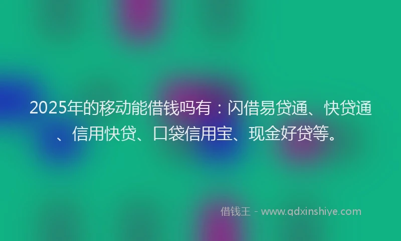 2025年的移动能借钱吗有:闪借易贷通、快贷通、信用快贷、口袋信用宝、现金好贷等。