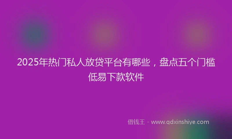 2025年热门私人放贷平台有哪些,盘点五个门槛低易下款软件