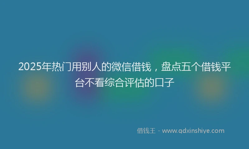 2025年热门用别人的微信借钱，盘点五个借钱平台不看综合评估的口子