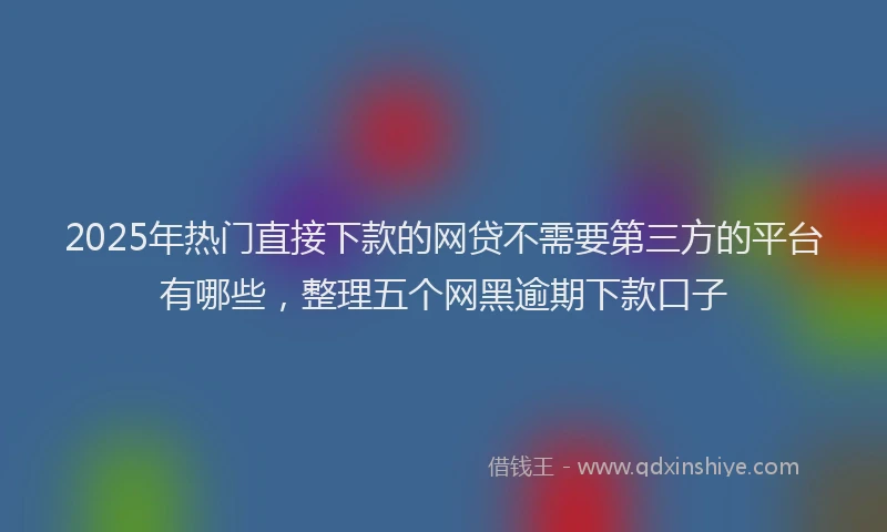 2025年热门直接下款的网贷不需要第三方的平台有哪些,整理五个网黑逾期下款口子