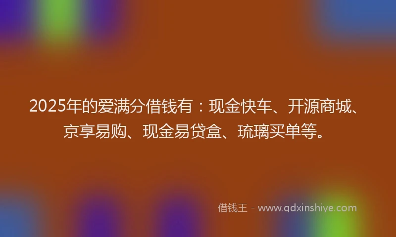 2025年的爱满分借钱有：现金快车、开源商城、京享易购、现金易贷盒、琉璃买单等。