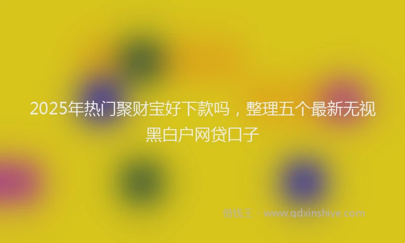 2025年热门聚财宝好下款吗，整理五个最新无视黑白户网贷口子