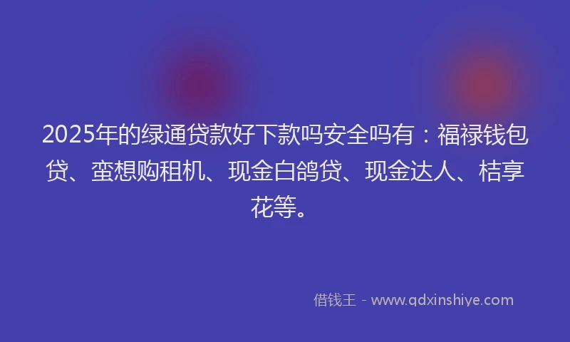 2025年的绿通贷款好下款吗安全吗有:福禄钱包贷、蛮想购租机、现金白鸽贷、现金达人、桔享花等。