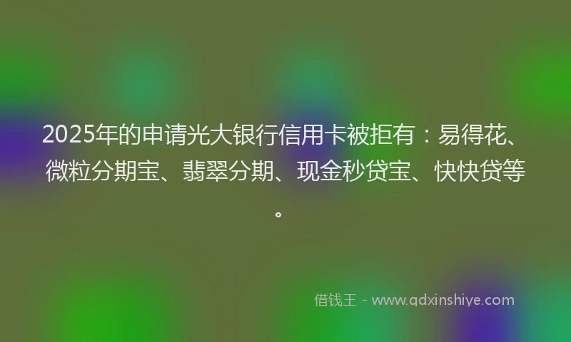2025年的申请光大银行信用卡被拒有：易得花、微粒分期宝、翡翠分期、现金秒贷宝、快快贷等。