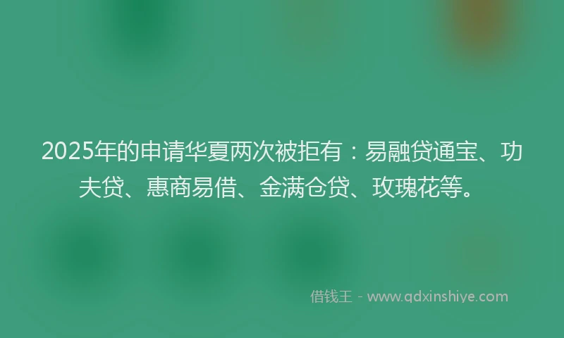 2025年的申请华夏两次被拒有：易融贷通宝、功夫贷、惠商易借、金满仓贷、玫瑰花等。