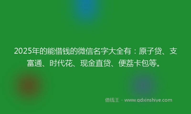 2025年的能借钱的微信名字大全有：原子贷、支富通、时代花、现金直贷、便荔卡包等。