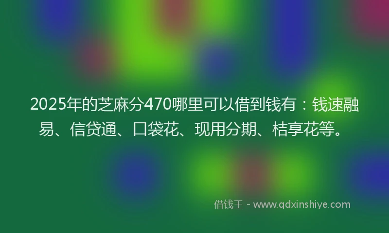 2025年的芝麻分470哪里可以借到钱有：钱速融易、信贷通、口袋花、现用分期、桔享花等。
