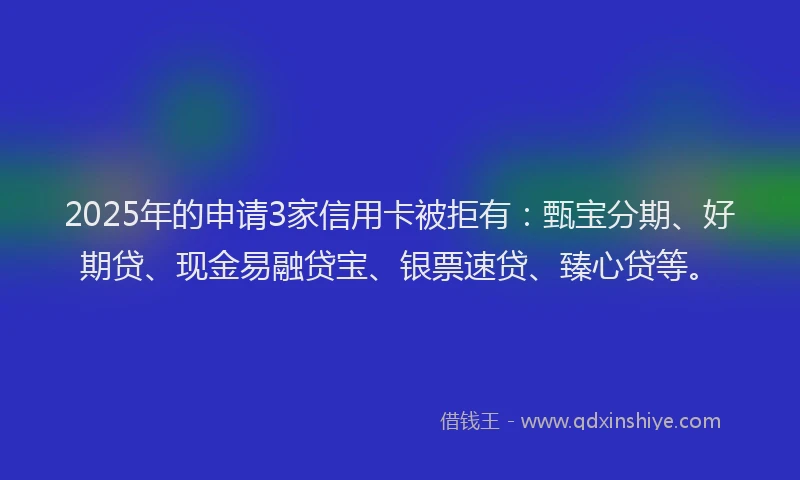 2025年的申请3家信用卡被拒有：甄宝分期、好期贷、现金易融贷宝、银票速贷、臻心贷等。