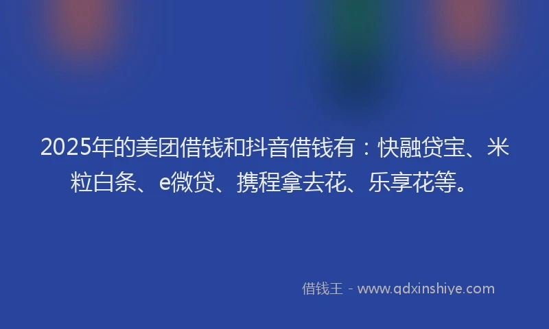 2025年的美团借钱和抖音借钱有:快融贷宝、米粒白条、e微贷、携程拿去花、乐享花等。