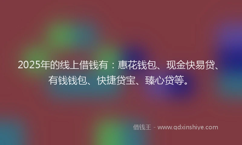 2025年的线上借钱有：惠花钱包、现金快易贷、有钱钱包、快捷贷宝、臻心贷等。