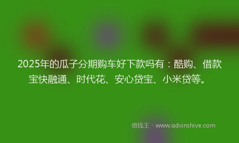 2025年的瓜子分期购车好下款吗有：酷购、借款宝快融通、时代花、安心贷宝、小米贷等。