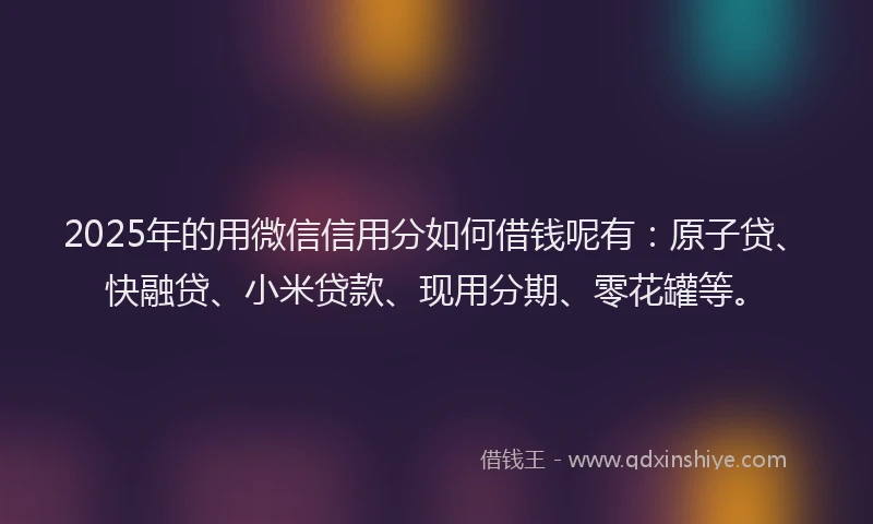 2025年的用微信信用分如何借钱呢有：原子贷、快融贷、小米贷款、现用分期、零花罐等。