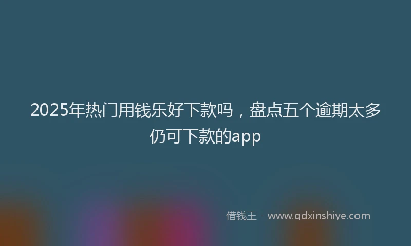 2025年热门用钱乐好下款吗，盘点五个逾期太多仍可下款的app