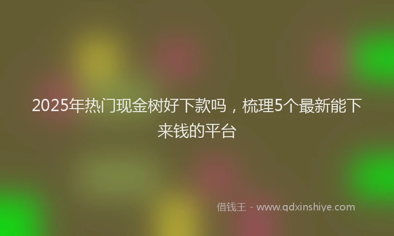 2025年热门现金树好下款吗，梳理5个最新能下来钱的平台