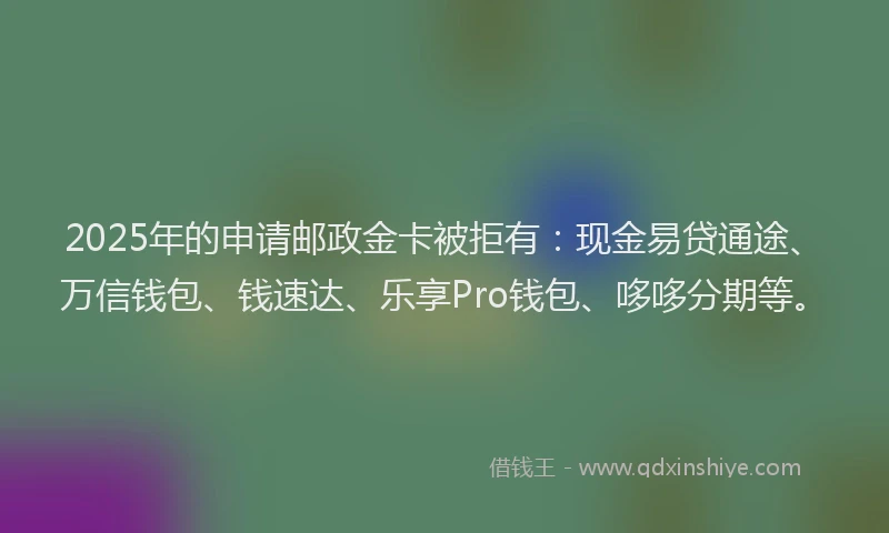 2025年的申请邮政金卡被拒有：现金易贷通途、万信钱包、钱速达、乐享Pro钱包、哆哆分期等。