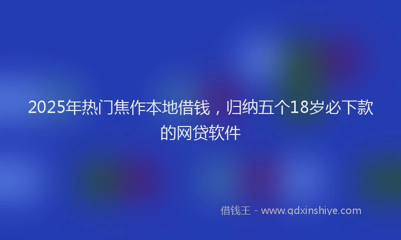 2025年热门焦作本地借钱，归纳五个18岁必下款的网贷软件