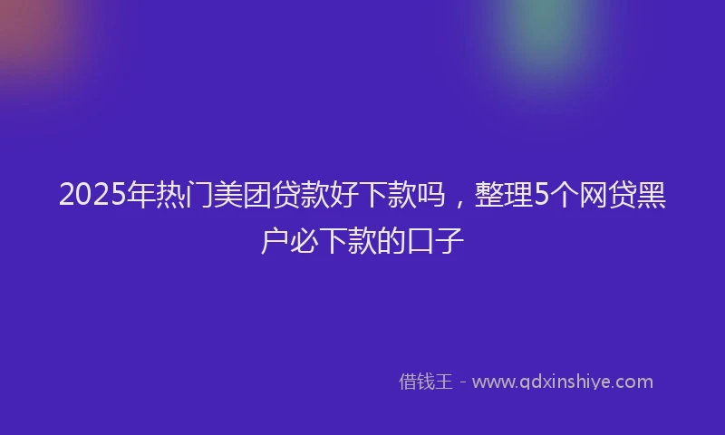 2025年热门美团贷款好下款吗，整理5个网贷黑户必下款的口子
