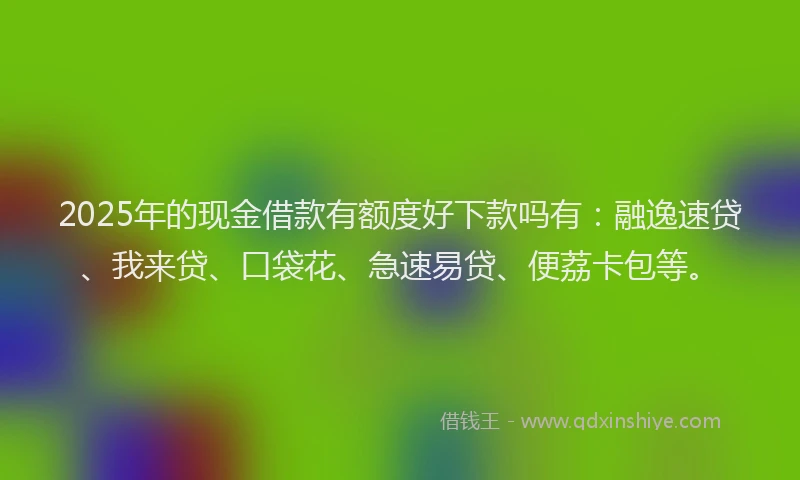 2025年的现金借款有额度好下款吗有:融逸速贷、我来贷、口袋花、急速易贷、便荔卡包等。
