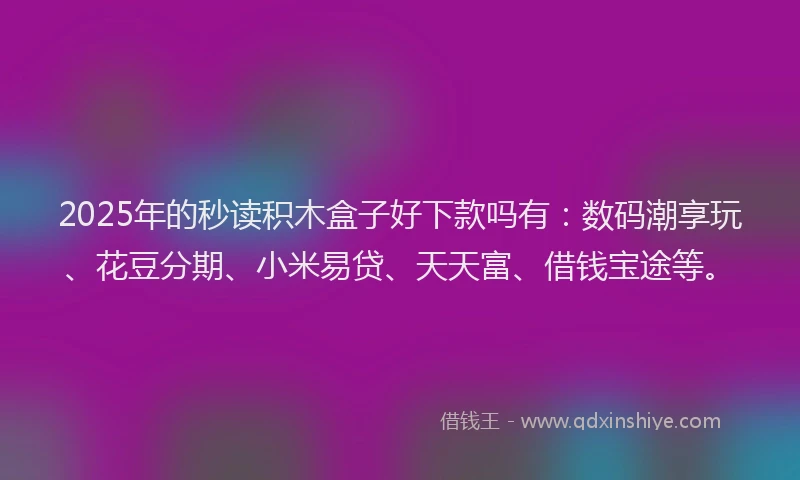 2025年的秒读积木盒子好下款吗有：数码潮享玩、花豆分期、小米易贷、天天富、借钱宝途等。