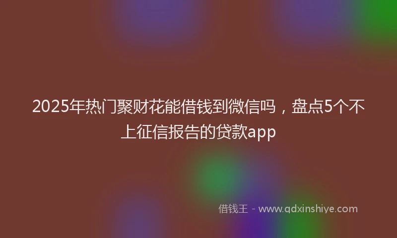 2025年热门聚财花能借钱到微信吗，盘点5个不上征信报告的贷款app
