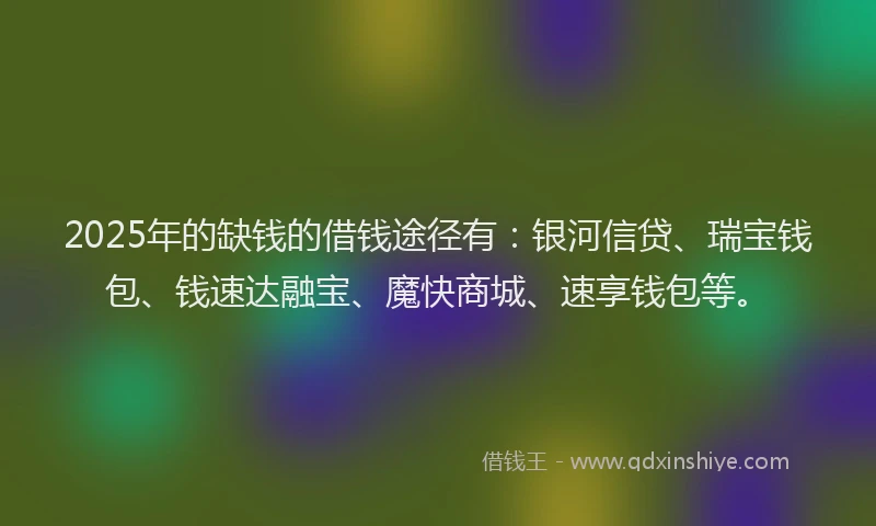 2025年的缺钱的借钱途径有：银河信贷、瑞宝钱包、钱速达融宝、魔快商城、速享钱包等。