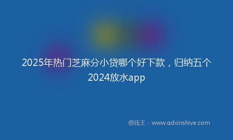 2025年热门芝麻分小贷哪个好下款，归纳五个2024放水app