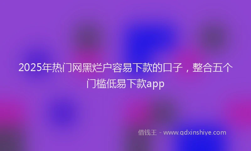 2025年热门网黑烂户容易下款的口子，整合五个门槛低易下款app