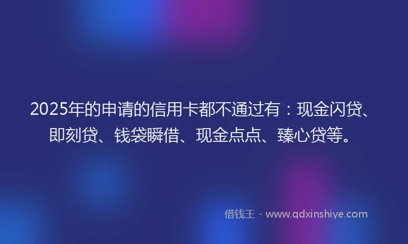 2025年的申请的信用卡都不通过有：现金闪贷、即刻贷、钱袋瞬借、现金点点、臻心贷等。