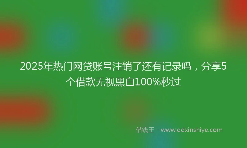 2025年热门网贷账号注销了还有记录吗，分享5个借款无视黑白100%秒过