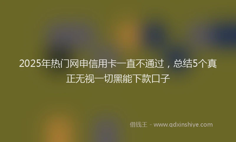 2025年热门网申信用卡一直不通过，总结5个真正无视一切黑能下款口子