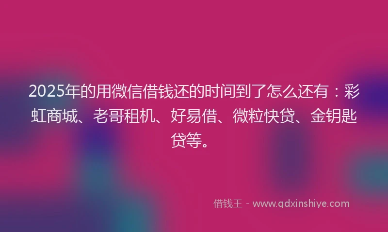 2025年的用微信借钱还的时间到了怎么还有：彩虹商城、老哥租机、好易借、微粒快贷、金钥匙贷等。