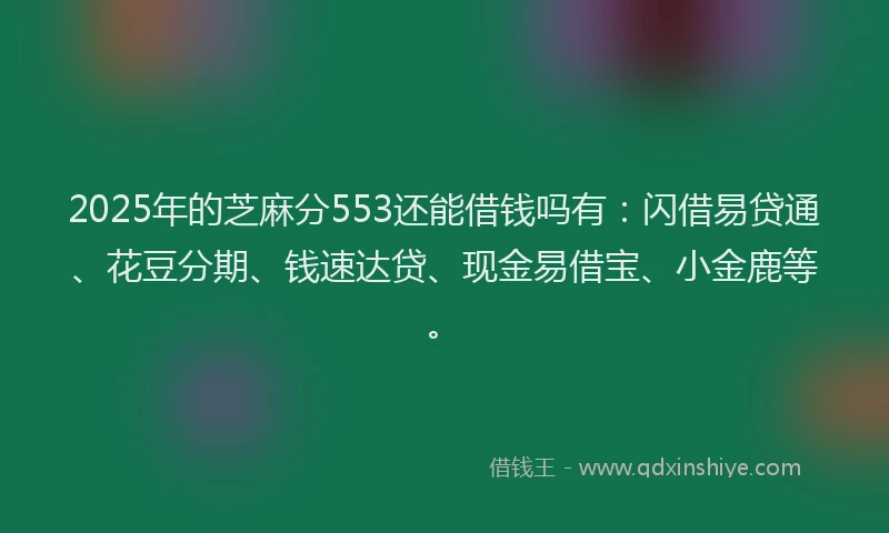 2025年的芝麻分553还能借钱吗有:闪借易贷通、花豆分期、钱速达贷、现金易借宝、小金鹿等。