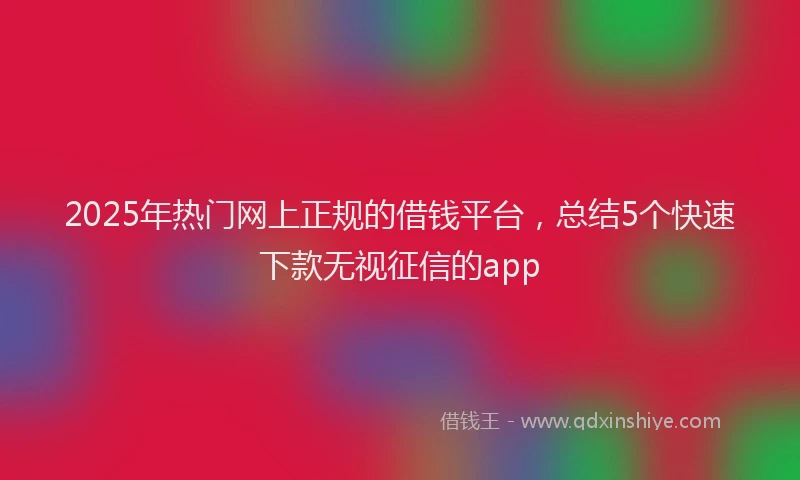 2025年热门网上正规的借钱平台,总结5个快速下款无视征信的app