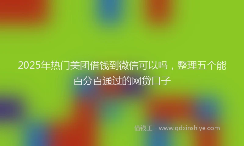 2025年热门美团借钱到微信可以吗,整理五个能百分百通过的网贷口子