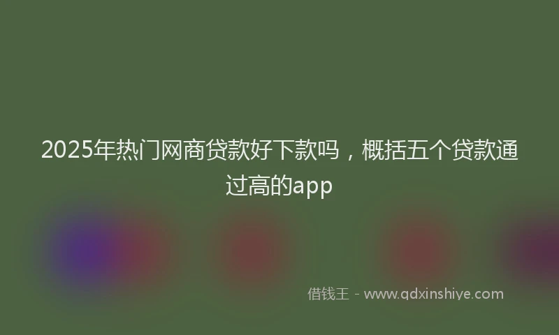 2025年热门网商贷款好下款吗，概括五个贷款通过高的app