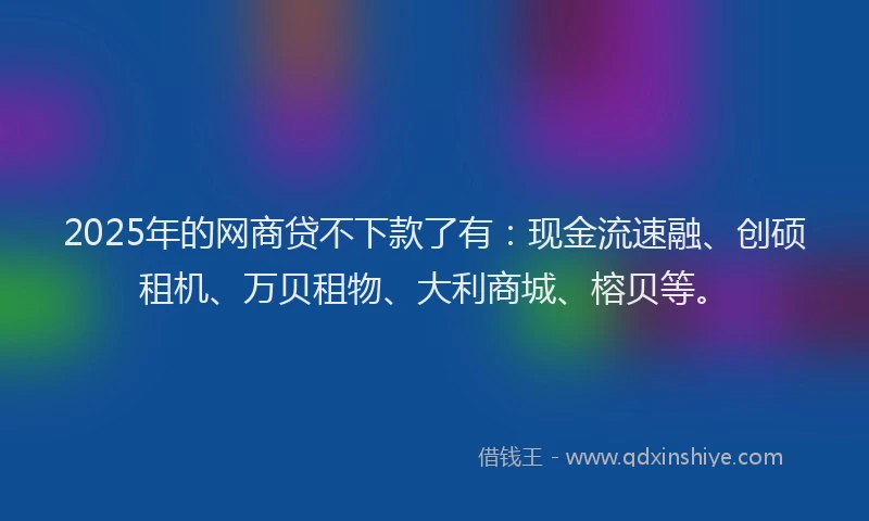 2025年的网商贷不下款了有:现金流速融、创硕租机、万贝租物、大利商城、榕贝等。