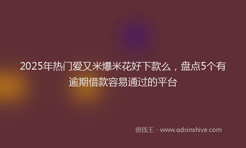 2025年热门爱又米爆米花好下款么，盘点5个有逾期借款容易通过的平台