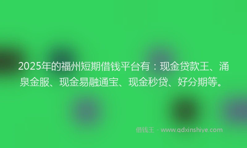 2025年的福州短期借钱平台有：现金贷款王、涌泉金服、现金易融通宝、现金秒贷、好分期等。