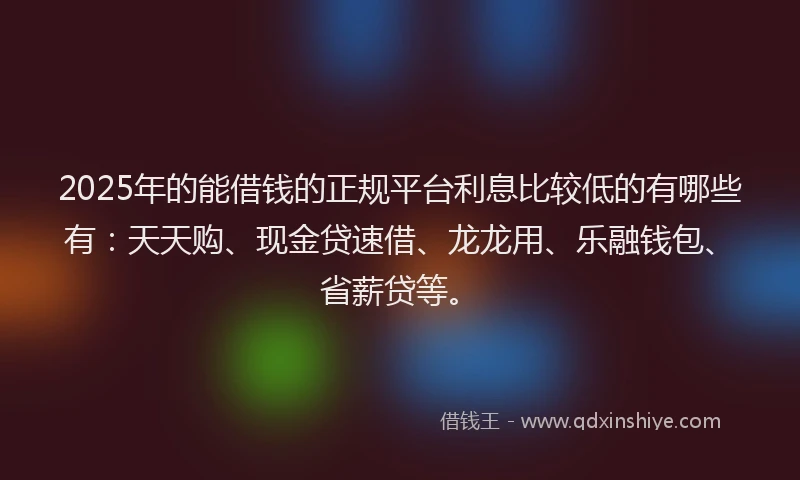 2025年的能借钱的正规平台利息比较低的有哪些有：天天购、现金贷速借、龙龙用、乐融钱包、省薪贷等。