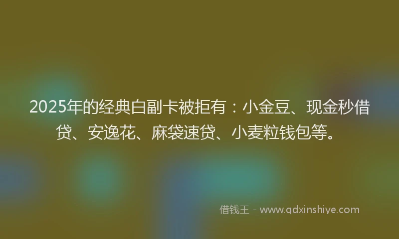 2025年的经典白副卡被拒有：小金豆、现金秒借贷、安逸花、麻袋速贷、小麦粒钱包等。