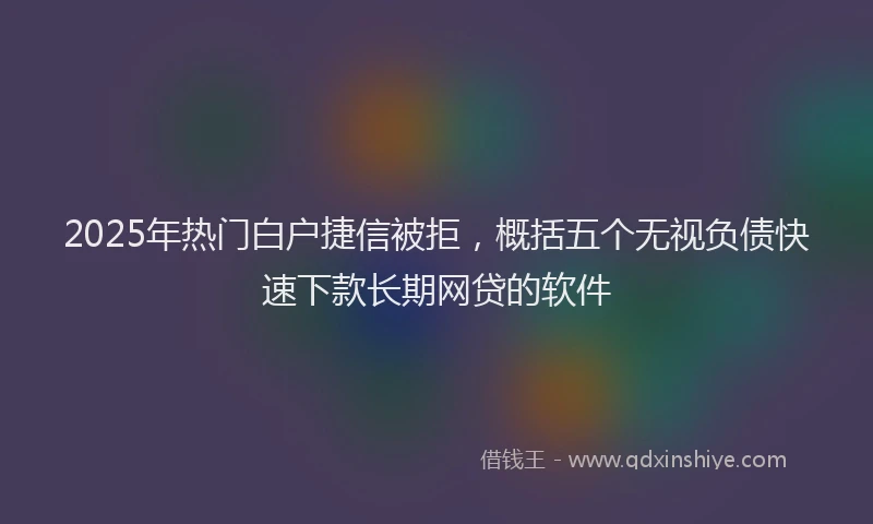 2025年热门白户捷信被拒，概括五个无视负债快速下款长期网贷的软件