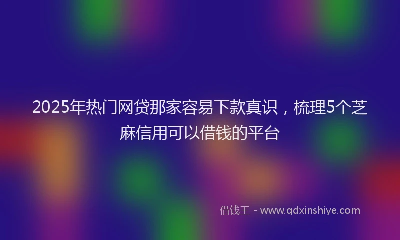 2025年热门网贷那家容易下款真识，梳理5个芝麻信用可以借钱的平台